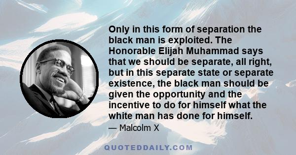 Only in this form of separation the black man is exploited. The Honorable Elijah Muhammad says that we should be separate, all right, but in this separate state or separate existence, the black man should be given the