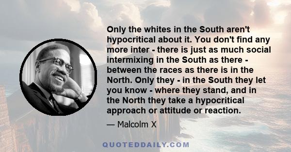 Only the whites in the South aren't hypocritical about it. You don't find any more inter - there is just as much social intermixing in the South as there - between the races as there is in the North. Only they - in the