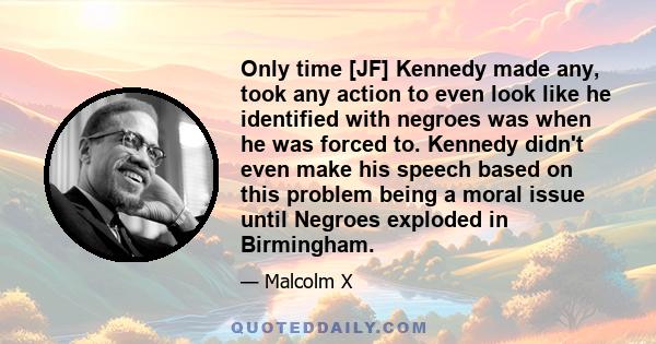 Only time [JF] Kennedy made any, took any action to even look like he identified with negroes was when he was forced to. Kennedy didn't even make his speech based on this problem being a moral issue until Negroes