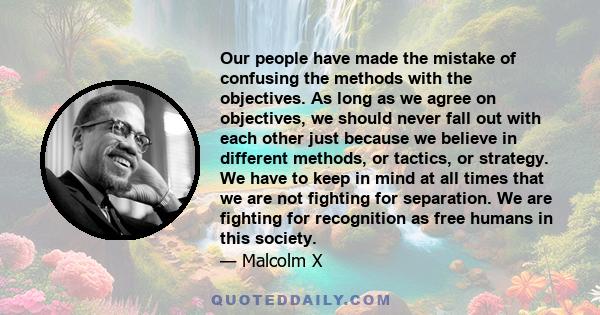 Our people have made the mistake of confusing the methods with the objectives. As long as we agree on objectives, we should never fall out with each other just because we believe in different methods, or tactics, or