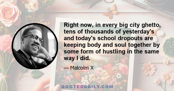 Right now, in every big city ghetto, tens of thousands of yesterday's and today's school dropouts are keeping body and soul together by some form of hustling in the same way I did.