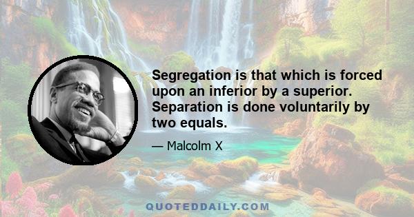 Segregation is that which is forced upon an inferior by a superior. Separation is done voluntarily by two equals.