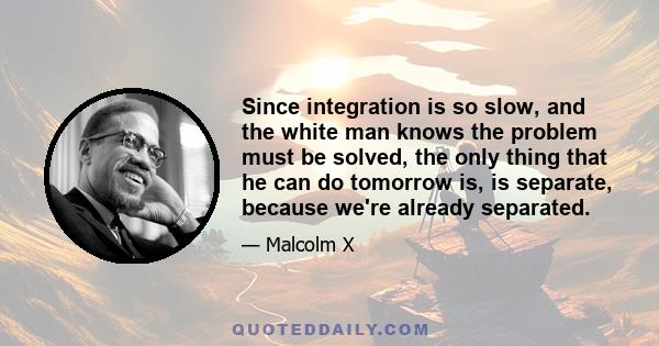 Since integration is so slow, and the white man knows the problem must be solved, the only thing that he can do tomorrow is, is separate, because we're already separated.