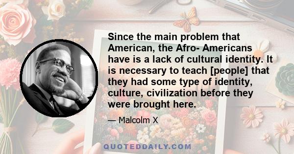 Since the main problem that American, the Afro- Americans have is a lack of cultural identity. It is necessary to teach [people] that they had some type of identity, culture, civilization before they were brought here.