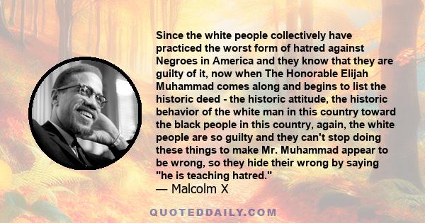 Since the white people collectively have practiced the worst form of hatred against Negroes in America and they know that they are guilty of it, now when The Honorable Elijah Muhammad comes along and begins to list the