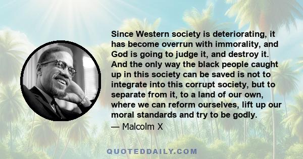 Since Western society is deteriorating, it has become overrun with immorality, and God is going to judge it, and destroy it. And the only way the black people caught up in this society can be saved is not to integrate