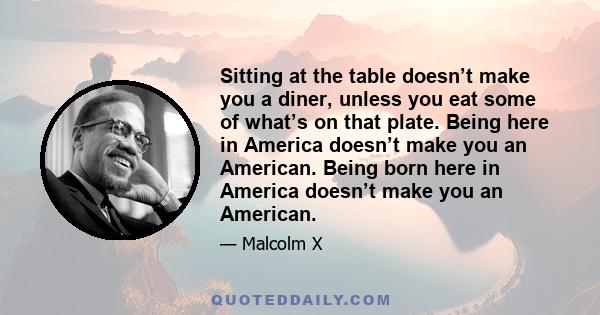 Sitting at the table doesn’t make you a diner, unless you eat some of what’s on that plate. Being here in America doesn’t make you an American. Being born here in America doesn’t make you an American.