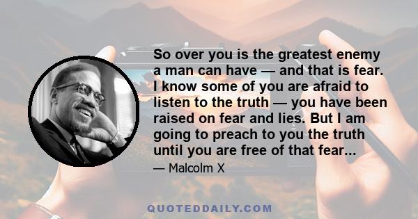 So over you is the greatest enemy a man can have — and that is fear. I know some of you are afraid to listen to the truth — you have been raised on fear and lies. But I am going to preach to you the truth until you are