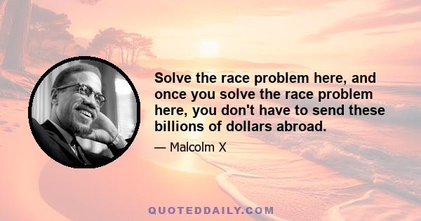 Solve the race problem here, and once you solve the race problem here, you don't have to send these billions of dollars abroad.