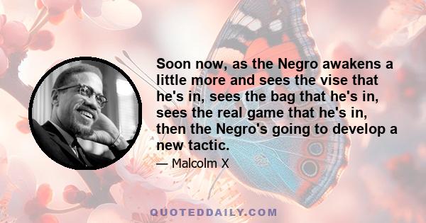 Soon now, as the Negro awakens a little more and sees the vise that he's in, sees the bag that he's in, sees the real game that he's in, then the Negro's going to develop a new tactic.