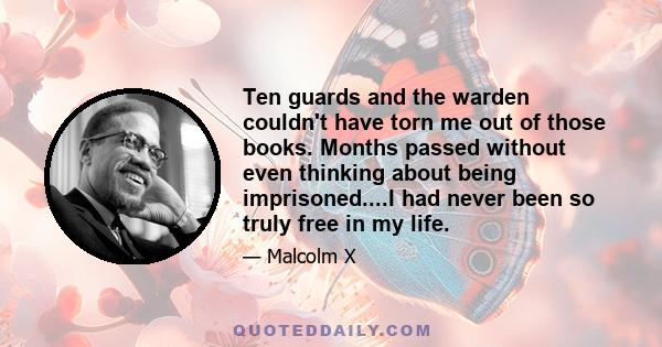 Ten guards and the warden couldn't have torn me out of those books. Months passed without even thinking about being imprisoned....I had never been so truly free in my life.