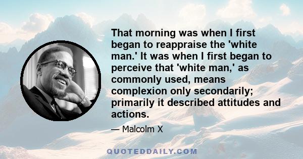 That morning was when I first began to reappraise the 'white man.' It was when I first began to perceive that 'white man,' as commonly used, means complexion only secondarily; primarily it described attitudes and