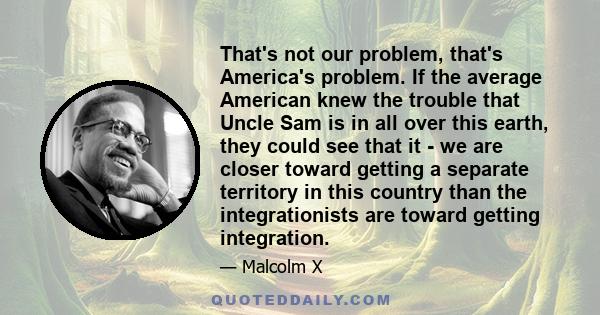 That's not our problem, that's America's problem. If the average American knew the trouble that Uncle Sam is in all over this earth, they could see that it - we are closer toward getting a separate territory in this