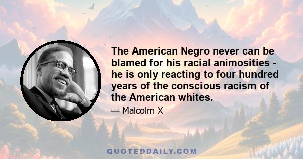 The American Negro never can be blamed for his racial animosities - he is only reacting to four hundred years of the conscious racism of the American whites.