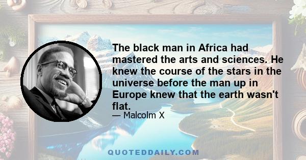 The black man in Africa had mastered the arts and sciences. He knew the course of the stars in the universe before the man up in Europe knew that the earth wasn't flat.