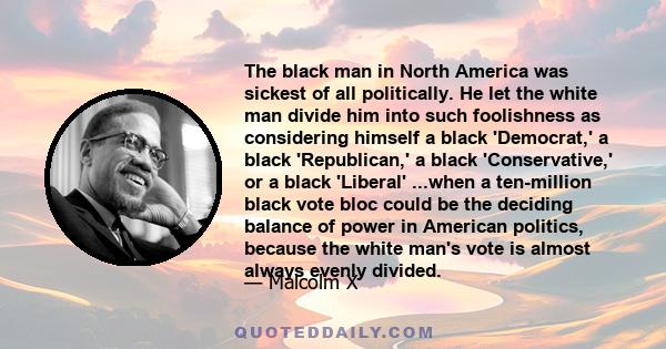 The black man in North America was sickest of all politically. He let the white man divide him into such foolishness as considering himself a black 'Democrat,' a black 'Republican,' a black 'Conservative,' or a black