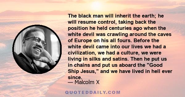 The black man will inherit the earth; he will resume control, taking back the position he held centuries ago when the white devil was crawling around the caves of Europe on his all fours. Before the white devil came