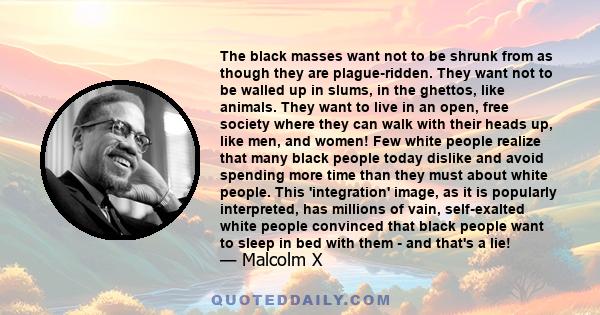 The black masses want not to be shrunk from as though they are plague-ridden. They want not to be walled up in slums, in the ghettos, like animals. They want to live in an open, free society where they can walk with