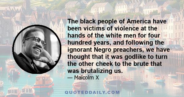 The black people of America have been victims of violence at the hands of the white men for four hundred years, and following the ignorant Negro preachers, we have thought that it was godlike to turn the other cheek to