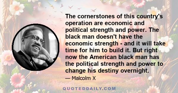 The cornerstones of this country's operation are economic and political strength and power. The black man doesn't have the economic strength - and it will take time for him to build it. But right now the American black