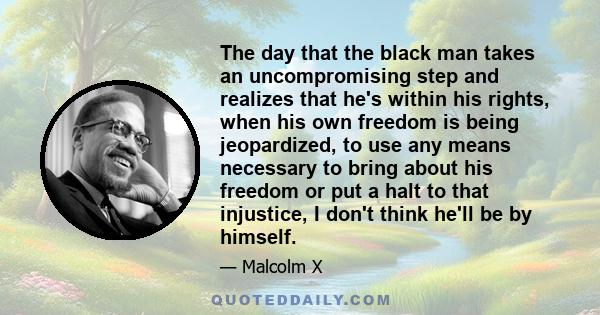 The day that the black man takes an uncompromising step and realizes that he's within his rights, when his own freedom is being jeopardized, to use any means necessary to bring about his freedom or put a halt to that