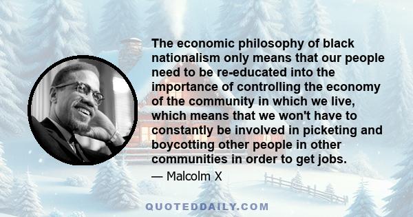 The economic philosophy of black nationalism only means that our people need to be re-educated into the importance of controlling the economy of the community in which we live, which means that we won't have to