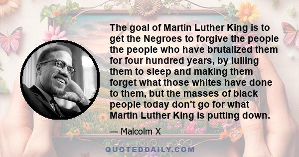 The goal of Martin Luther King is to get the Negroes to forgive the people the people who have brutalized them for four hundred years, by lulling them to sleep and making them forget what those whites have done to them, 