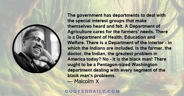 The government has departments to deal with the special interest groups that make themselves heard and felt. A Department of Agriculture cares for the farmers' needs. There is a Department of Health, Education and