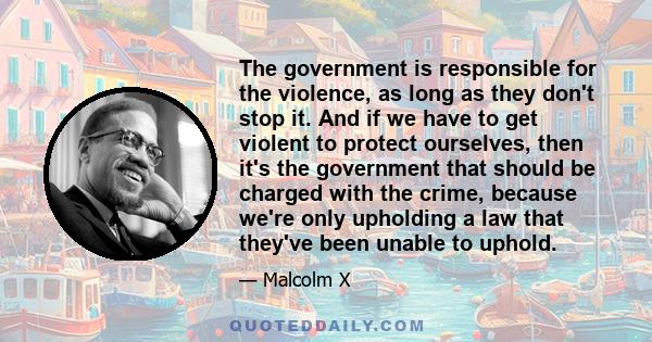 The government is responsible for the violence, as long as they don't stop it. And if we have to get violent to protect ourselves, then it's the government that should be charged with the crime, because we're only