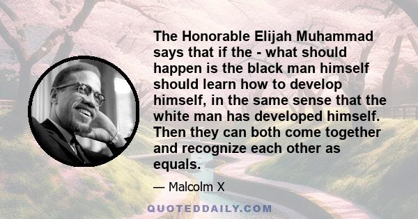 The Honorable Elijah Muhammad says that if the - what should happen is the black man himself should learn how to develop himself, in the same sense that the white man has developed himself. Then they can both come