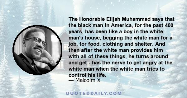 The Honorable Elijah Muhammad says that the black man in America, for the past 400 years, has been like a boy in the white man's house, begging the white man for a job, for food, clothing and shelter. And then after the 