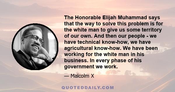 The Honorable Elijah Muhammad says that the way to solve this problem is for the white man to give us some territory of our own. And then our people - we have technical know-how, we have agricultural know-how. We have