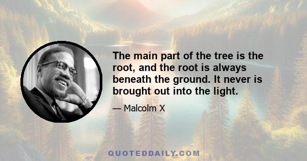 The main part of the tree is the root, and the root is always beneath the ground. It never is brought out into the light.