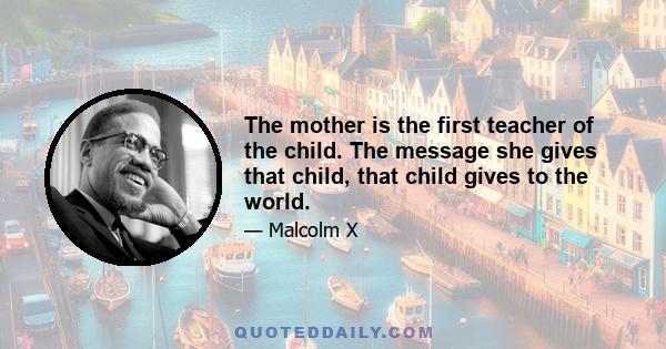 The mother is the first teacher of the child. The message she gives that child, that child gives to the world.