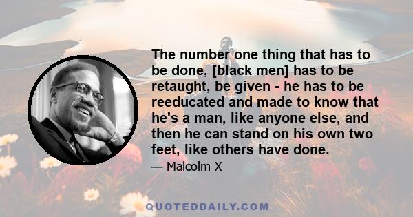 The number one thing that has to be done, [black men] has to be retaught, be given - he has to be reeducated and made to know that he's a man, like anyone else, and then he can stand on his own two feet, like others