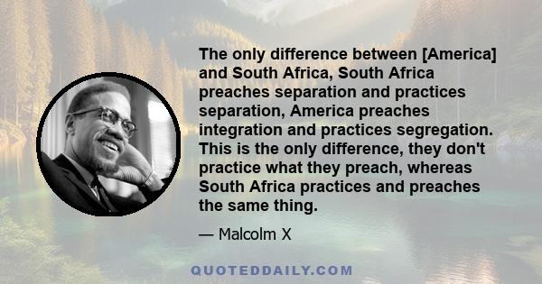 The only difference between [America] and South Africa, South Africa preaches separation and practices separation, America preaches integration and practices segregation. This is the only difference, they don't practice 