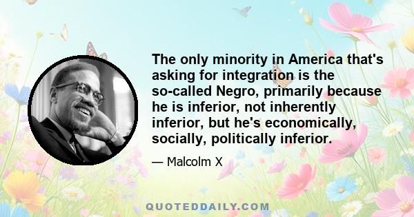 The only minority in America that's asking for integration is the so-called Negro, primarily because he is inferior, not inherently inferior, but he's economically, socially, politically inferior.