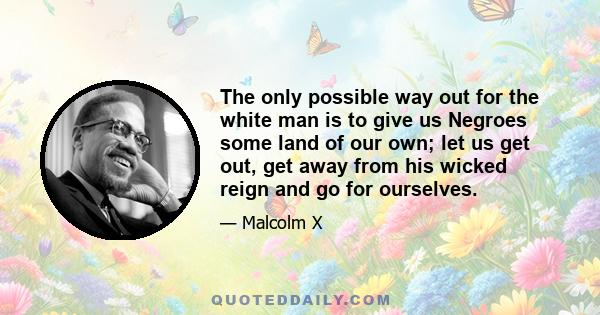 The only possible way out for the white man is to give us Negroes some land of our own; let us get out, get away from his wicked reign and go for ourselves.