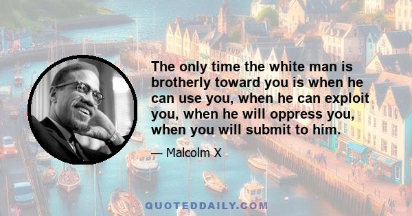 The only time the white man is brotherly toward you is when he can use you, when he can exploit you, when he will oppress you, when you will submit to him.