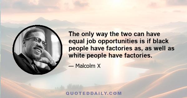 The only way the two can have equal job opportunities is if black people have factories as, as well as white people have factories.