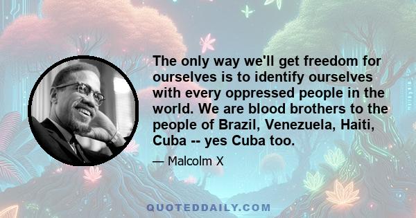 The only way we'll get freedom for ourselves is to identify ourselves with every oppressed people in the world. We are blood brothers to the people of Brazil, Venezuela, Haiti, Cuba -- yes Cuba too.