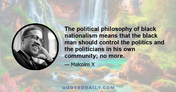 The political philosophy of black nationalism means that the black man should control the politics and the politicians in his own community; no more.