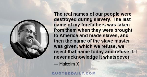 The real names of our people were destroyed during slavery. The last name of my forefathers was taken from them when they were brought to America and made slaves, and then the name of the slave master was given, which