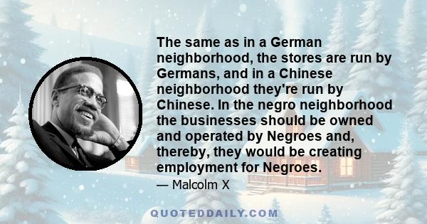 The same as in a German neighborhood, the stores are run by Germans, and in a Chinese neighborhood they're run by Chinese. In the negro neighborhood the businesses should be owned and operated by Negroes and, thereby,