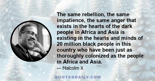 The same rebellion, the same impatience, the same anger that exists in the hearts of the dark people in Africa and Asia is existing in the hearts and minds of 20 million black people in this country who have been just