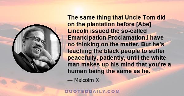 The same thing that Uncle Tom did on the plantation before [Abe] Lincoln issued the so-called Emancipation Proclamation.I have no thinking on the matter. But he's teaching the black people to suffer peacefully,