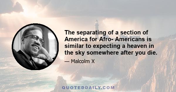 The separating of a section of America for Afro- Americans is similar to expecting a heaven in the sky somewhere after you die.