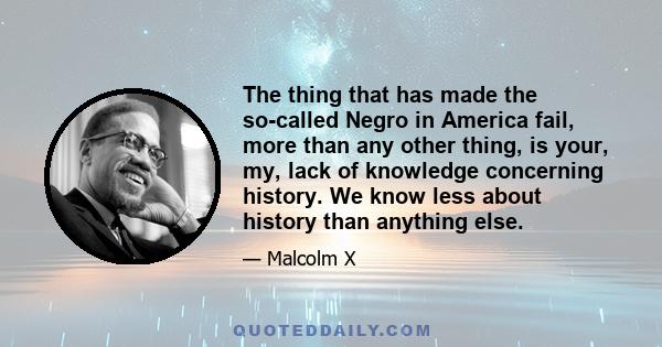 The thing that has made the so-called Negro in America fail, more than any other thing, is your, my, lack of knowledge concerning history. We know less about history than anything else.