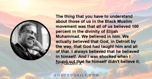 The thing that you have to understand about those of us in the Black Muslim movement was that all of us believed 100 percent in the divinity of Elijah Muhammad. We believed in him. We actually believed that God, in