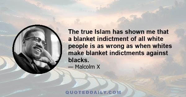 The true Islam has shown me that a blanket indictment of all white people is as wrong as when whites make blanket indictments against blacks.